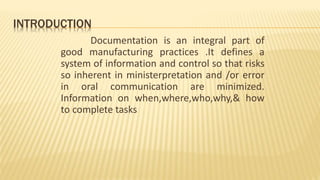 INTRODUCTION
Documentation is an integral part of
good manufacturing practices .It defines a
system of information and control so that risks
so inherent in ministerpretation and /or error
in oral communication are minimized.
Information on when,where,who,why,& how
to complete tasks
 