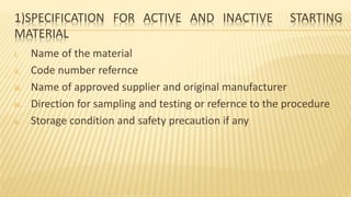 1)SPECIFICATION FOR ACTIVE AND INACTIVE STARTING
MATERIAL
i. Name of the material
ii. Code number refernce
iii. Name of approved supplier and original manufacturer
iv. Direction for sampling and testing or refernce to the procedure
v. Storage condition and safety precaution if any
 