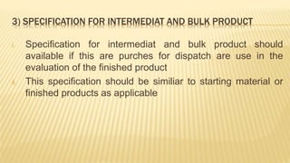 3) SPECIFICATION FOR INTERMEDIAT AND BULK PRODUCT
i. Specification for intermediat and bulk product should
available if this are purches for dispatch are use in the
evaluation of the finished product
ii. This specification should be similiar to starting material or
finished products as applicable
 