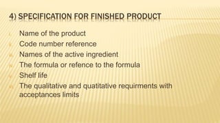 4) SPECIFICATION FOR FINISHED PRODUCT
i. Name of the product
ii. Code number reference
iii. Names of the active ingredient
iv. The formula or refence to the formula
v. Shelf life
vi. The qualitative and quatitative requirments with
acceptances limits
 