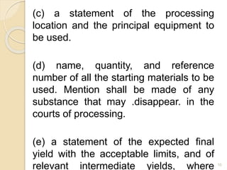 (c) a statement of the processing
location and the principal equipment to
be used.
(d) name, quantity, and reference
number of all the starting materials to be
used. Mention shall be made of any
substance that may .disappear. in the
courts of processing.
(e) a statement of the expected final
yield with the acceptable limits, and of
relevant intermediate yields, where 10
 