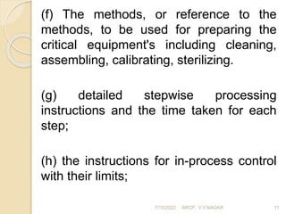(f) The methods, or reference to the
methods, to be used for preparing the
critical equipment's including cleaning,
assembling, calibrating, sterilizing.
(g) detailed stepwise processing
instructions and the time taken for each
step;
(h) the instructions for in-process control
with their limits;
7/15/2022 ARCP, V.V.NAGAR 11
 