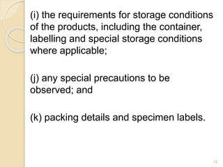(i) the requirements for storage conditions
of the products, including the container,
labelling and special storage conditions
where applicable;
(j) any special precautions to be
observed; and
(k) packing details and specimen labels.
12
 