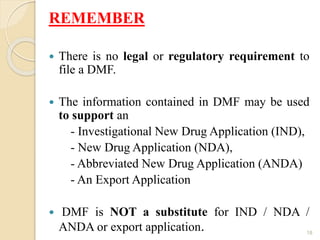 REMEMBER
 There is no legal or regulatory requirement to
file a DMF.
 The information contained in DMF may be used
to support an
- Investigational New Drug Application (IND),
- New Drug Application (NDA),
- Abbreviated New Drug Application (ANDA)
- An Export Application
 DMF is NOT a substitute for IND / NDA /
ANDA or export application. 18
 