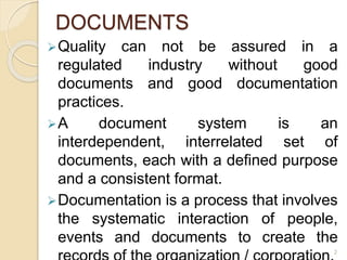 DOCUMENTS
Quality can not be assured in a
regulated industry without good
documents and good documentation
practices.
A document system is an
interdependent, interrelated set of
documents, each with a defined purpose
and a consistent format.
Documentation is a process that involves
the systematic interaction of people,
events and documents to create the
2
 