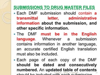 SUBMISSIONS TO DRUG MASTER FILES
 Each DMF submission should contain a
transmittal letter, administrative
information about the submission, and
other specific information.
 The DMF must be in the English
language. Whenever a submission
contains information in another language,
an accurate certified English translation
must also be included.
 Each page of each copy of the DMF
should be dated and consecutively
numbered. An updated table of contents
7/15/2022 ARCP, V.V.NAGAR 21
 