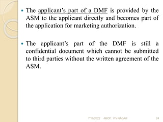  The applicant’s part of a DMF is provided by the
ASM to the applicant directly and becomes part of
the application for marketing authorization.
 The applicant’s part of the DMF is still a
confidential document which cannot be submitted
to third parties without the written agreement of the
ASM.
7/15/2022 ARCP, V.V.NAGAR 24
 