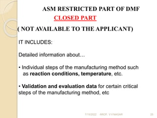 ASM RESTRICTED PART OF DMF
CLOSED PART
( NOT AVAILABLE TO THE APPLICANT)
IT INCLUDES:
Detailed information about…
• Individual steps of the manufacturing method such
as reaction conditions, temperature, etc.
• Validation and evaluation data for certain critical
steps of the manufacturing method, etc
7/15/2022 ARCP, V.V.NAGAR 25
 
