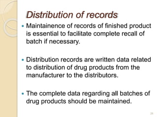 Distribution of records
 Maintainence of records of finished product
is essential to facilitate complete recall of
batch if necessary.
 Distribution records are written data related
to distribution of drug products from the
manufacturer to the distributors.
 The complete data regarding all batches of
drug products should be maintained.
26
 