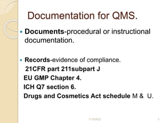 Documentation for QMS.
 Documents-procedural or instructional
documentation.
 Records-evidence of compliance.
21CFR part 211subpart J
EU GMP Chapter 4.
ICH Q7 section 6.
Drugs and Cosmetics Act schedule M & U.
7/15/2022 3
 