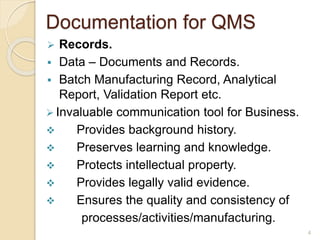 Documentation for QMS
 Records.
 Data – Documents and Records.
 Batch Manufacturing Record, Analytical
Report, Validation Report etc.
 Invaluable communication tool for Business.
 Provides background history.
 Preserves learning and knowledge.
 Protects intellectual property.
 Provides legally valid evidence.
 Ensures the quality and consistency of
processes/activities/manufacturing.
4
 