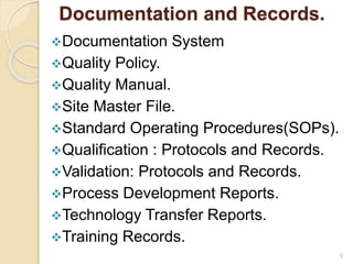 Documentation and Records.
Documentation System
Quality Policy.
Quality Manual.
Site Master File.
Standard Operating Procedures(SOPs).
Qualification : Protocols and Records.
Validation: Protocols and Records.
Process Development Reports.
Technology Transfer Reports.
Training Records.
5
 