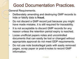 Good Documentation Practices.
General Requirements.
• Deliberately amending and destroying GMP records to
hide or falsify data is fraud.
• Do not discard a GMP record just because you might
have made mistake, it is still required for traceability.
• It is not acceptable to discard GMP records for any
reason unless the retention period expiry is reached.
• Loose unofficial papers notes and uncontrolled
documents that can easily be lost or changed without
appropriate approval do not meet GDP requirements.
• Do not use note books/legal pads with easily removed
pages, scrap paper or post-it-notes to record GMP
information.
7/15/2022 6
 