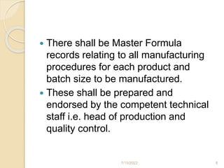 There shall be Master Formula
records relating to all manufacturing
procedures for each product and
batch size to be manufactured.
 These shall be prepared and
endorsed by the competent technical
staff i.e. head of production and
quality control.
7/15/2022 8
 