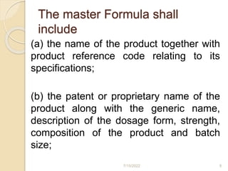 The master Formula shall
include
(a) the name of the product together with
product reference code relating to its
specifications;
(b) the patent or proprietary name of the
product along with the generic name,
description of the dosage form, strength,
composition of the product and batch
size;
7/15/2022 9
 
