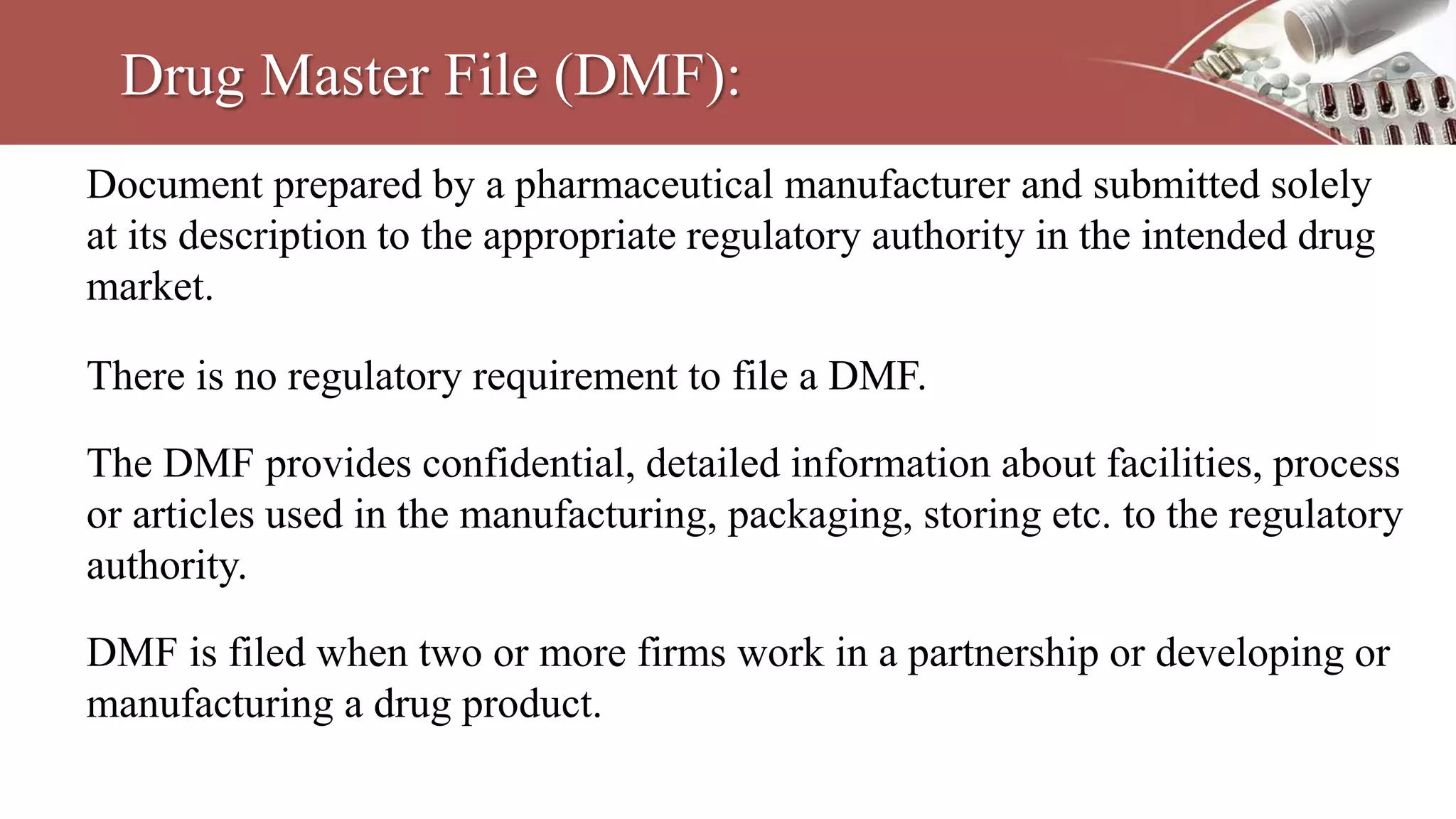 Drug Master File (DMF):
Document prepared by a pharmaceutical manufacturer and submitted solely
at its description to the appropriate regulatory authority in the intended drug
market.
There is no regulatory requirement to file a DMF.
The DMF provides confidential, detailed information about facilities, process
or articles used in the manufacturing, packaging, storing etc. to the regulatory
authority.
DMF is filed when two or more firms work in a partnership or developing or
manufacturing a drug product.
 