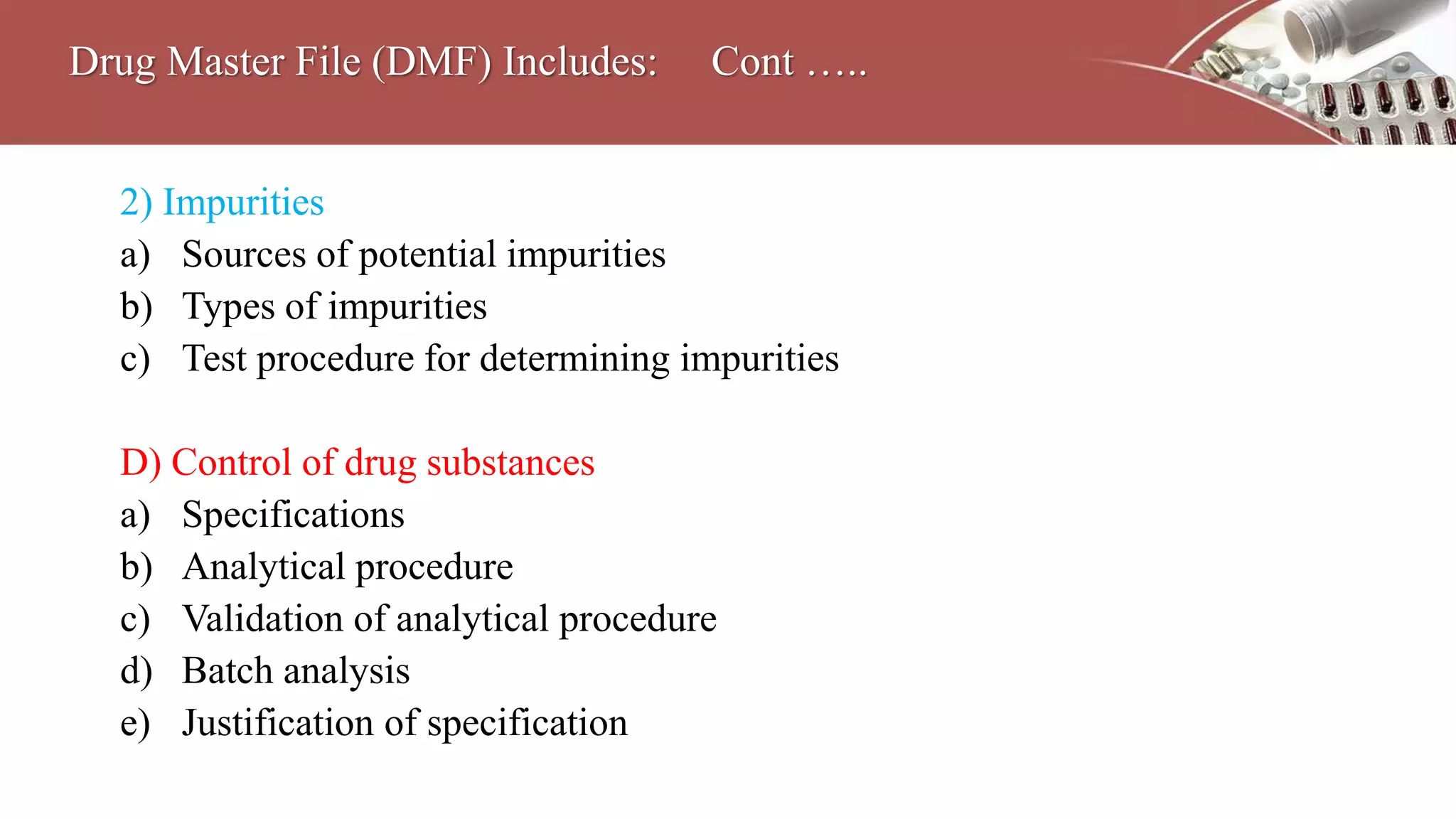 2) Impurities
a) Sources of potential impurities
b) Types of impurities
c) Test procedure for determining impurities
D) Control of drug substances
a) Specifications
b) Analytical procedure
c) Validation of analytical procedure
d) Batch analysis
e) Justification of specification
Drug Master File (DMF) Includes: Cont …..
 