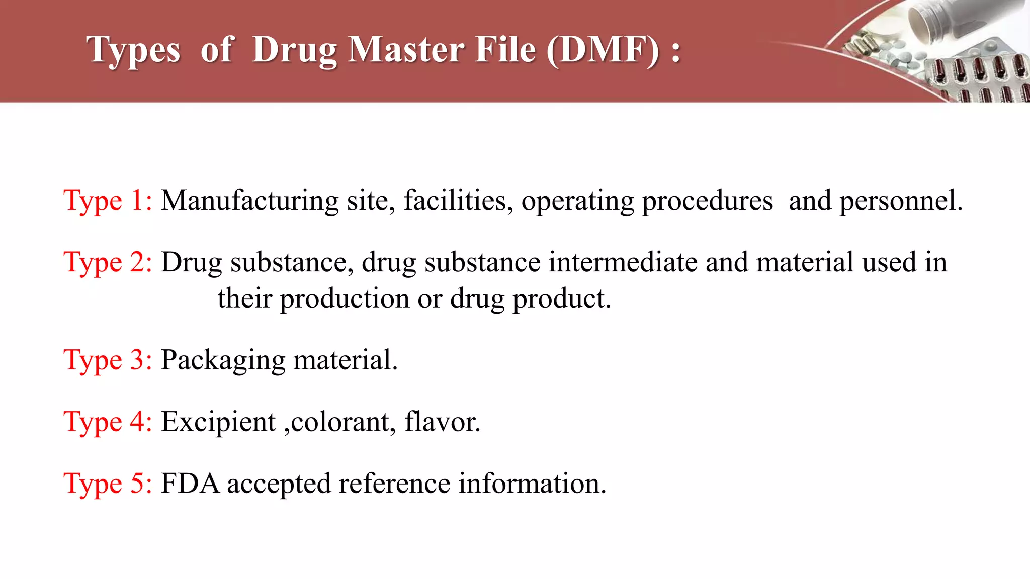 Types of Drug Master File (DMF) :
Type 1: Manufacturing site, facilities, operating procedures and personnel.
Type 2: Drug substance, drug substance intermediate and material used in
their production or drug product.
Type 3: Packaging material.
Type 4: Excipient ,colorant, flavor.
Type 5: FDA accepted reference information.
 