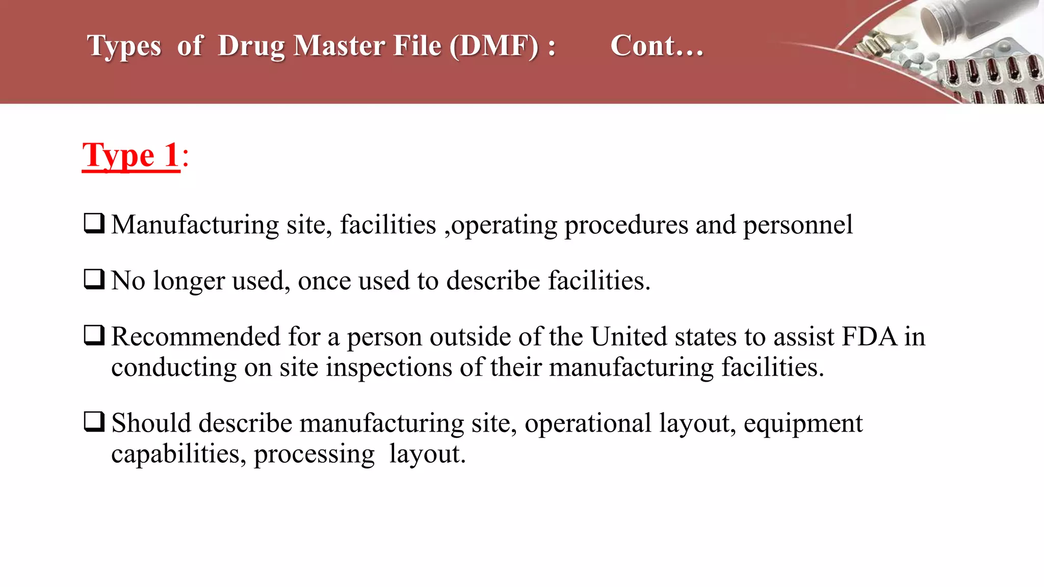 Types of Drug Master File (DMF) : Cont…
Type 1:
Manufacturing site, facilities ,operating procedures and personnel
No longer used, once used to describe facilities.
Recommended for a person outside of the United states to assist FDA in
conducting on site inspections of their manufacturing facilities.
Should describe manufacturing site, operational layout, equipment
capabilities, processing layout.
 