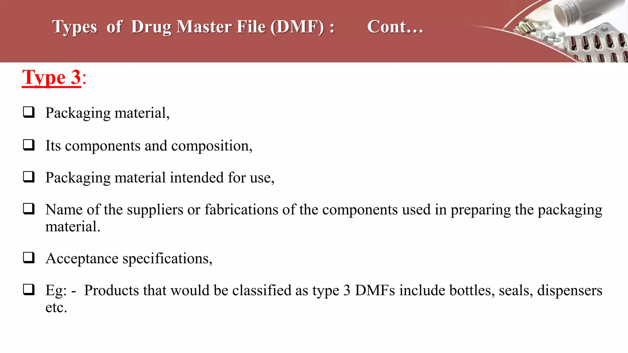 Types of Drug Master File (DMF) : Cont…
Type 3:
 Packaging material,
 Its components and composition,
 Packaging material intended for use,
 Name of the suppliers or fabrications of the components used in preparing the packaging
material.
 Acceptance specifications,
 Eg: - Products that would be classified as type 3 DMFs include bottles, seals, dispensers
etc.
 
