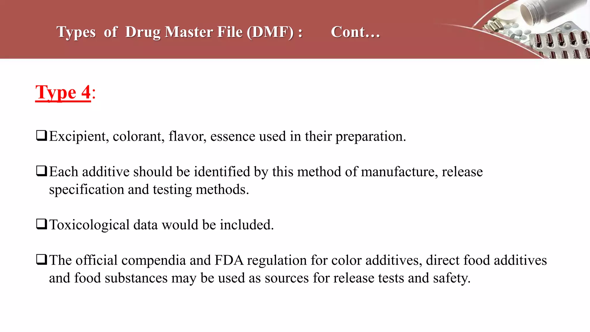 Types of Drug Master File (DMF) : Cont…
Type 4:
Excipient, colorant, flavor, essence used in their preparation.
Each additive should be identified by this method of manufacture, release
specification and testing methods.
Toxicological data would be included.
The official compendia and FDA regulation for color additives, direct food additives
and food substances may be used as sources for release tests and safety.
 