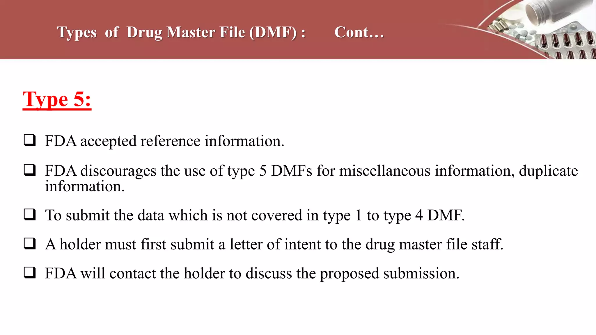 Types of Drug Master File (DMF) : Cont…
Type 5:
 FDA accepted reference information.
 FDA discourages the use of type 5 DMFs for miscellaneous information, duplicate
information.
 To submit the data which is not covered in type 1 to type 4 DMF.
 A holder must first submit a letter of intent to the drug master file staff.
 FDA will contact the holder to discuss the proposed submission.
 
