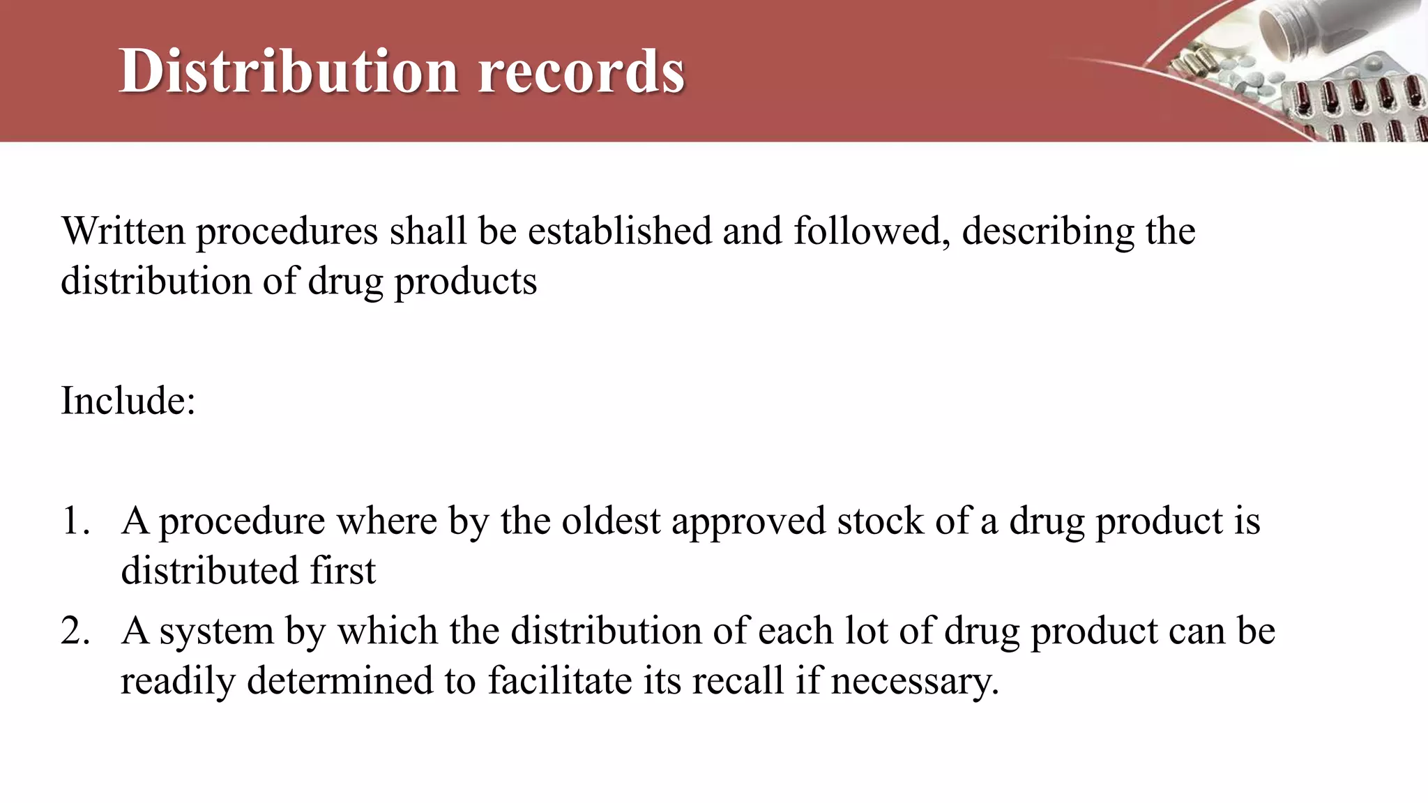 Distribution records
Written procedures shall be established and followed, describing the
distribution of drug products
Include:
1. A procedure where by the oldest approved stock of a drug product is
distributed first
2. A system by which the distribution of each lot of drug product can be
readily determined to facilitate its recall if necessary.
 