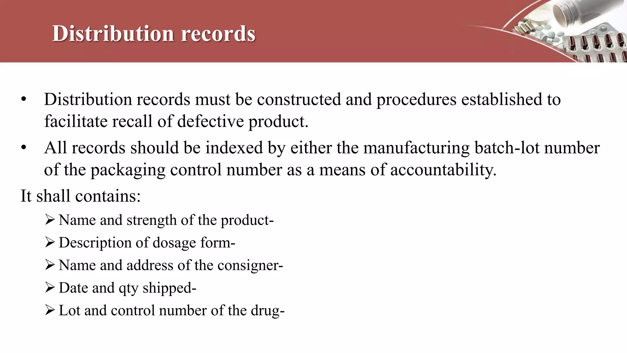 Distribution records
• Distribution records must be constructed and procedures established to
facilitate recall of defective product.
• All records should be indexed by either the manufacturing batch-lot number
of the packaging control number as a means of accountability.
It shall contains:
Name and strength of the product-
Description of dosage form-
Name and address of the consigner-
Date and qty shipped-
Lot and control number of the drug-
 