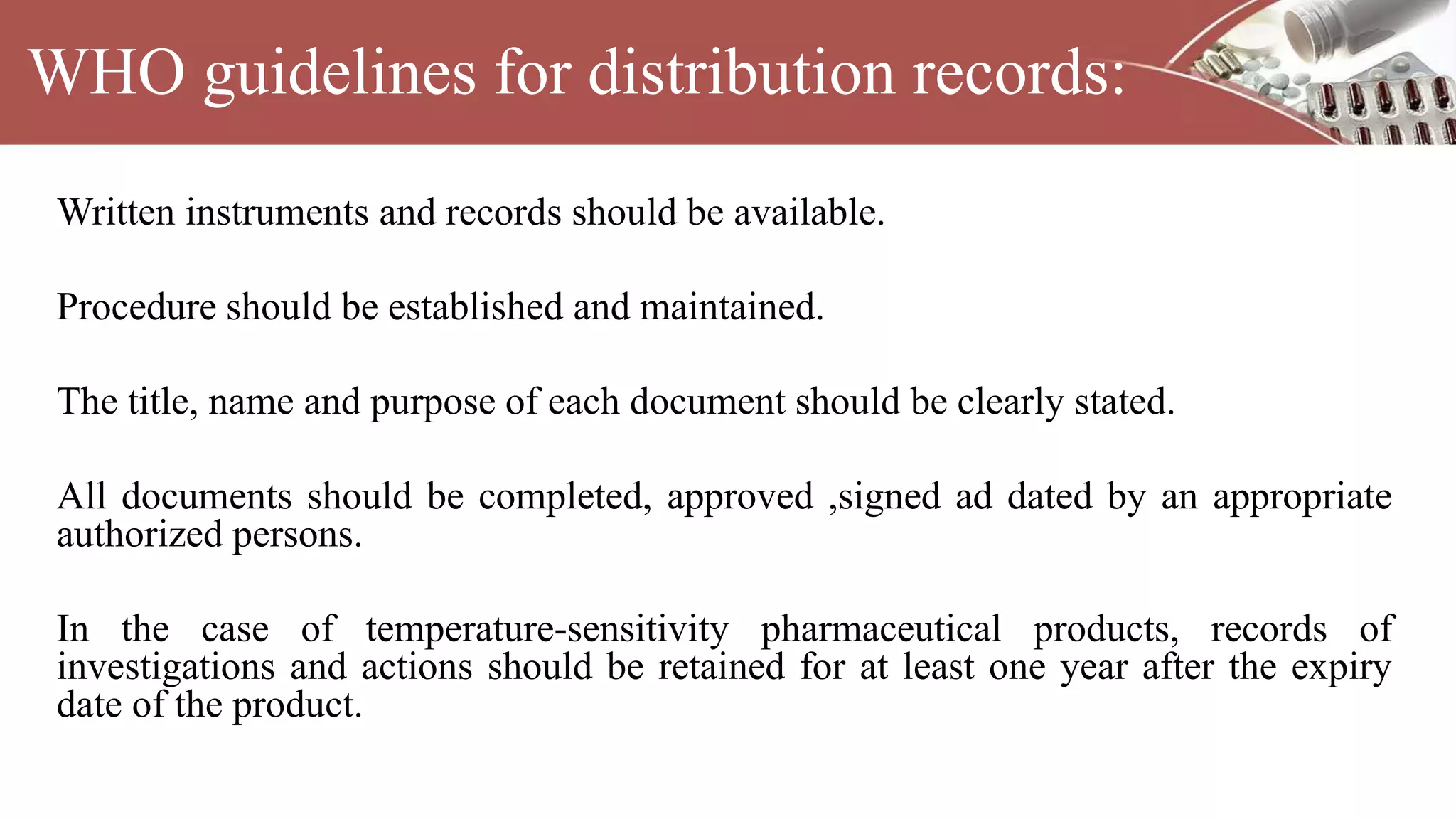 WHO guidelines for distribution records:
Written instruments and records should be available.
Procedure should be established and maintained.
The title, name and purpose of each document should be clearly stated.
All documents should be completed, approved ,signed ad dated by an appropriate
authorized persons.
In the case of temperature-sensitivity pharmaceutical products, records of
investigations and actions should be retained for at least one year after the expiry
date of the product.
 