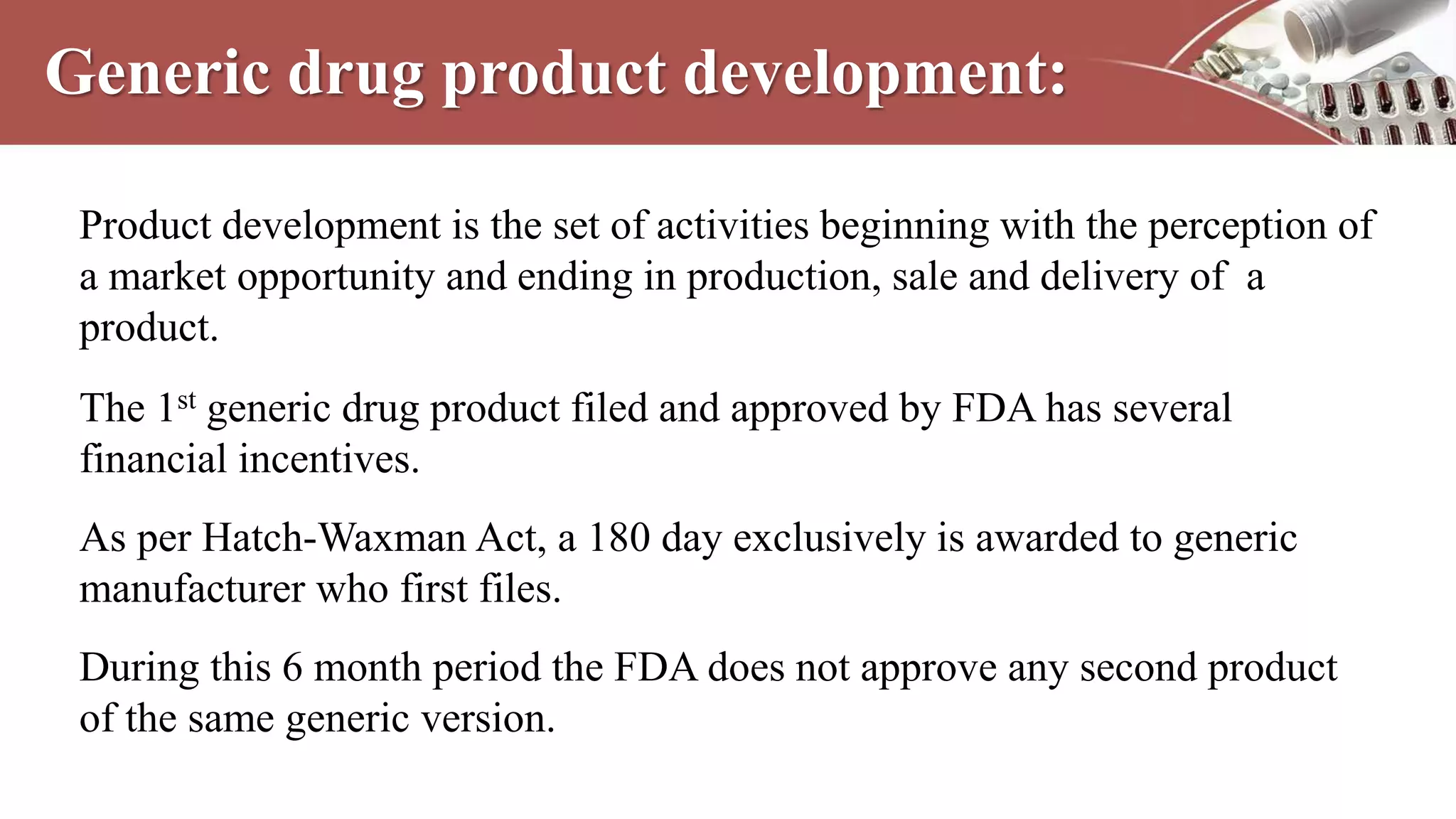 Generic drug product development:
Product development is the set of activities beginning with the perception of
a market opportunity and ending in production, sale and delivery of a
product.
The 1st generic drug product filed and approved by FDA has several
financial incentives.
As per Hatch-Waxman Act, a 180 day exclusively is awarded to generic
manufacturer who first files.
During this 6 month period the FDA does not approve any second product
of the same generic version.
 