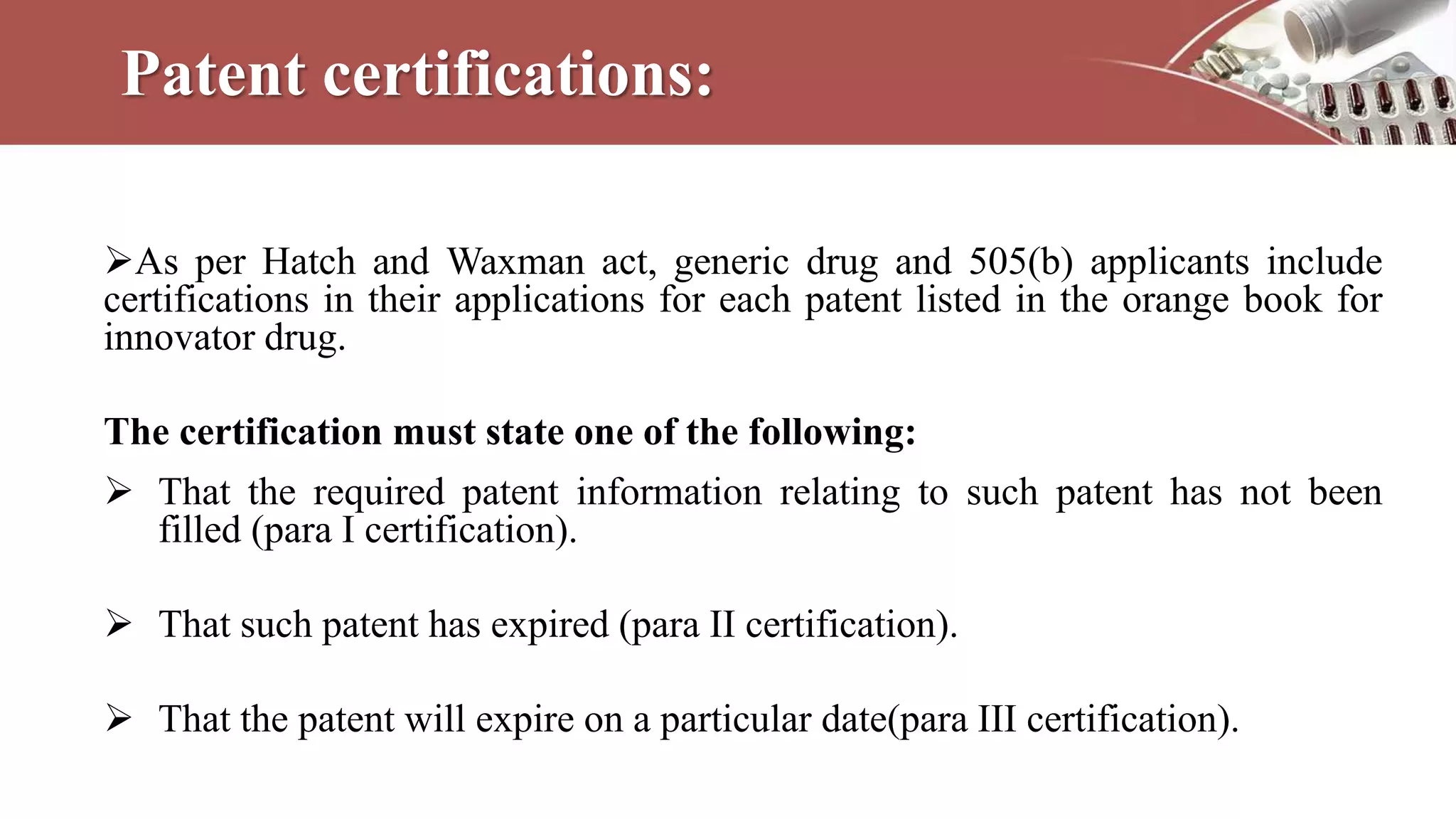 Patent certifications:
As per Hatch and Waxman act, generic drug and 505(b) applicants include
certifications in their applications for each patent listed in the orange book for
innovator drug.
The certification must state one of the following:
 That the required patent information relating to such patent has not been
filled (para I certification).
 That such patent has expired (para II certification).
 That the patent will expire on a particular date(para III certification).
 
