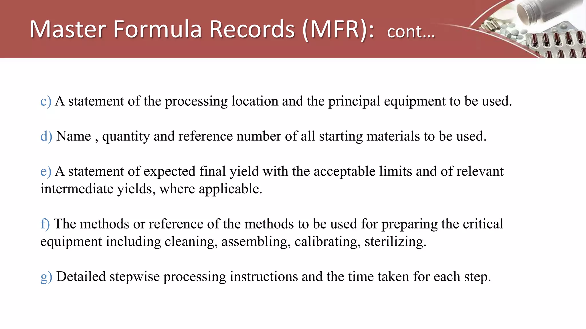 c) A statement of the processing location and the principal equipment to be used.
d) Name , quantity and reference number of all starting materials to be used.
e) A statement of expected final yield with the acceptable limits and of relevant
intermediate yields, where applicable.
f) The methods or reference of the methods to be used for preparing the critical
equipment including cleaning, assembling, calibrating, sterilizing.
g) Detailed stepwise processing instructions and the time taken for each step.
Master Formula Records (MFR): cont…
 