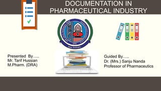 DOCUMENTATION IN
PHARMACEUTICAL INDUSTRY
Presented By…..
Mr. Tarif Hussian
M.Pharm. (DRA)
Guided By…..
Dr. (Mrs.) Sanju Nanda
Professor of Pharmaceutics
 