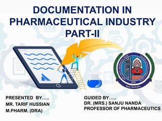 DOCUMENTATION IN
PHARMACEUTICAL INDUSTRY
PART-II
PRESENTED BY…..
MR. TARIF HUSSIAN
M.PHARM. (DRA)
GUIDED BY…..
DR. (MRS.) SANJU NANDA
PROFESSOR OF PHARMACEUTICS
 