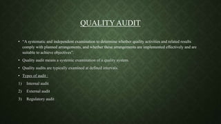 QUALITY AUDIT
• “A systematic and independent examination to determine whether quality activities and related results
comply with planned arrangements, and whether these arrangements are implemented effectively and are
suitable to achieve objectives”.
• Quality audit means a systemic examination of a quality system.
• Quality audits are typically examined at defined intervals.
• Types of audit :
1) Internal audit
2) External audit
3) Regulatory audit
 