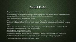 AUDIT PLAN
• Required for effective audit at low cost.
• A comprehensive list of the specific audit procedures that the audit team needs to perform to gather sufficient
appropriate evidence on which to base their opinion on the financial statements.
• Audit planning is carried out before start of audit.
• When planning the engagement, the auditor needs to develop and document a plan that describes the
procedures to be performed to assess the risk of material misstatement at the financial statement and assertion
level.
• The auditor must then carefully plan the nature, timing and extent of control tests and substantive tests that
are designed to mitigate these risks to an acceptable level.
• OBJECTIVES OF QUALITY AUDIT:
 To determine conformity or non-conformity of the quality system elements with specified requirements.
 To determine the effectiveness of the implemented system in meeting specific quality objectives.
 To afford an opportunity to improve the quality system.
 