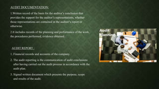 AUDIT DOCUMENTATION:
1.Written record of the basis for the auditor’s conclusion that
provides the support for the auditor’s representations, whether
those representations are contained in the auditor’s report or
otherwise.
2.It includes records of the planning and performance of the work,
the procedures performed, evidence obtained.
AUDIT REPORT :
1. Financial records and accounts of the company.
2. The audit reporting is the communication of audit conclusions
after having carried out the audit process in accordance with the
audit plan.
3. Signed written document which presents the purpose, scope
and results of the audit.
 