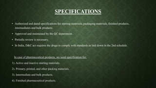 SPECIFICATIONS
• Authorized and dated specifications for starting materials, packaging materials, finished products,
intermediates and bulk products.
• Approved and maintained by the QC department.
• Periodic review is necessary.
• In India, D&C act requires the drugs to comply with standards as laid down in the 2nd schedule.
In case of pharmaceutical products, we need specification for:
1). Active and inactive starting materials.
2). Primary, printed, and other packing materials.
3). Intermediate and bulk products.
4). Finished pharmaceutical products.
 