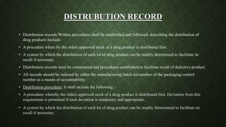 DISTRUBUTION RECORD
• Distribution records Written procedures shall be established and followed, describing the distribution of
drug products Include:
• A procedure where by the oldest approved stock of a drug product is distributed first.
• A system by which the distribution of each lot of drug product can be readily determined to facilitate its
recall if necessary.
• Distribution records must be constructed and procedures established to facilitate recall of defective product.
• All records should be indexed by either the manufacturing batch-lot number of the packaging control
number as a means of accountability.
• Distribution procedure: It shall include the following: -
• A procedure whereby the oldest approved stock of a drug product is distributed first. Deviation from this
requirement is permitted if such deviation is temporary and appropriate.
• A system by which the distribution of each lot of drug product can be readily Determined to facilitate its
recall if necessary.
 