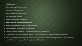 • It shall contains:
• Name and strength of the product.
• Description of dosage form.
• Name and address of the consigner.
• Date and quantity shipped.
• Lot and control number of the drug.
• WHO guidelines for distribution records:
• Written instruments and records should be available.
• Procedure should be established and maintained.
• The title, name and purpose of each document should be clearly stated.
• All documents should be completed, approved ,signed ad dated by an appropriate authorized persons.
• In the case of temperature-sensitivity pharmaceutical products, records of investigations and actions should be
retained for at least one year after the expiry date of the product.
 