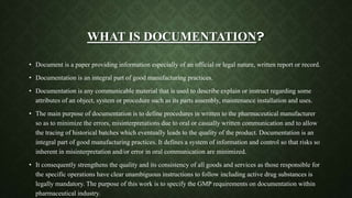 WHAT IS DOCUMENTATION?
• Document is a paper providing information especially of an official or legal nature, written report or record.
• Documentation is an integral part of good manufacturing practices.
• Documentation is any communicable material that is used to describe explain or instruct regarding some
attributes of an object, system or procedure such as its parts assembly, maintenance installation and uses.
• The main purpose of documentation is to define procedures in written to the pharmaceutical manufacturer
so as to minimize the errors, misinterpretations due to oral or casually written communication and to allow
the tracing of historical batches which eventually leads to the quality of the product. Documentation is an
integral part of good manufacturing practices. It defines a system of information and control so that risks so
inherent in misinterpretation and/or error in oral communication are minimized.
• It consequently strengthens the quality and its consistency of all goods and services as those responsible for
the specific operations have clear unambiguous instructions to follow including active drug substances is
legally mandatory. The purpose of this work is to specify the GMP requirements on documentation within
pharmaceutical industry.
 