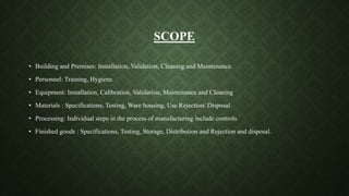 SCOPE
• Building and Premises: Installation, Validation, Cleaning and Maintenance.
• Personnel: Training, Hygiene.
• Equipment: Installation, Calibration, Validation, Maintenance and Cleaning
• Materials : Specifications, Testing, Ware housing, Use Rejection/ Disposal
• Processing: Individual steps in the process of manufacturing include controls
• Finished goods : Specifications, Testing, Storage, Distribution and Rejection and disposal.
 