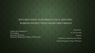 DOCUMENTATION IN PHARMACEUTICAL INDUSTRY :
WORKING INSTRUCTIONS AND RECORD FORMATS
Presented by:
Pv. Sai Viswanath
M.pharm
Department of pharmaceutical analysis
Gokaraju Rangaraju College of Pharmacy
Under the Guidance of
Dr G Ashok
Associate Professor
Gokaraju Rangaraju College of Pharmacy
 