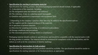 • Specification for starting & packaging material
Specifications for starting, primary and printed packaging materials should include, if applicable:
1). A description of the materials. Including
(a) The designated name and internal code reference.
(b) The reference, if any, to a pharmacopeial monograph.
(c) Qualities and quantitative requirement with acceptance limit.
2 Depending on the company’s practice other data may be added to the specification such as
(a) The supplier and the original producer of the materials.
(b) A specimen of printed materials.
(c) Direction for sampling and testing, or a reference to procedures.
(d) Storage conditions and precautions.
(e) The maximum period of storage before re-examination.
• Packaging material should conform to specifications, and should be compatible with the material and/or with
the drug product it contains. The material should be examined for compliance with the specification, and for
defects as well as for the correctness of identity markings.
• Specification for intermediate & bulk product
Specifications for intermediate and bulk products should be available. The specifications should be similar to
specifications for starting materials or for finished products, as appropriate.
 