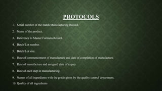 PROTOCOLS
1. Serial number of the Batch Manufacturing Record.
2. Name of the product.
3. Reference to Master Formula Record.
4. Batch/Lot number.
5. Batch/Lot size.
6. Date of commencement of manufacture and date of completion of manufacture.
7. Date of manufacture and assigned date of expiry.
8. Date of each step in manufacturing.
9. Names of all ingredients with the grade given by the quality control department.
10. Quality of all ingredients.
 