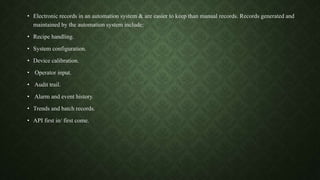 • Electronic records in an automation system & are easier to keep than manual records. Records generated and
maintained by the automation system include:
• Recipe handling.
• System configuration.
• Device calibration.
• Operator input.
• Audit trail.
• Alarm and event history.
• Trends and batch records.
• API first in/ first come.
 