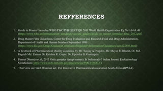 REFFERENCES
1. Guide to Master Formulae WHO/FWC/IVB/QSS/VQR 2011 World Health Organization Pg.No1-14 & 49
(https://www.who.int/immunization_standards/vaccine_quality/guide_to_master_formulae_final_2012.pdf)
2. Drug Master Files Guidelines, Center for Drug Evaluation and Research Food and Drug Administration,
Department of Health and Human Services September 1989
(https://www.fda.gov/Drugs/GuidanceComplianceRegulatoryInformation/Guidances/ucm122886.html)
3. A Textbook of Pharmaceutical Quality assurance by Mr. Sanjay A. Nagdev, Mr. Mayur R. Bhurat, Dr. Md.
Rageeb Md. Usman Dr. Krishna R. Gupta, Dr. Upendra B. Gandagule
4. Puneet Dhamija et.al, 2015 Only generics (drugs/names): Is India ready? Indian Journal Endocrinology
Metabolism (https://www.ncbi.nlm.nih.gov/pmc/articles/PMC4566332/)
5. Overview on Hatch Waxman act, The Innovative Pharmaceutical association South Africa (IPASA)
 