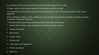 3) A statement of the processing location and the principal equipment to be used.
4) Name , quantity and reference number of all starting materials to be used.
5) A statement of expected final yield with the acceptable limits and of relevant intermediate yields, where
applicable.
6) The methods or reference of the methods to be used for preparing the critical equipment including cleaning,
assembling, calibrating, sterilizing.
7) Detailed stepwise processing instructions and the time taken for each step.
1. Product Details: Name, logo and address of the manufacturing company.
2. Dosage form name.
3. Brand name.
4. Generic name.
5. Product code
6. Label claim of all ingredients
7. Product description
8. Batch size
 