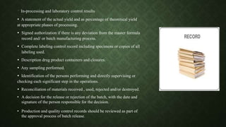  In-processing and laboratory control results
 A statement of the actual yield and as percentage of theoretical yield
at appropriate phases of processing.
 Signed authorization if there is any deviation from the master formula
record and/ or batch manufacturing process.
 Complete labeling control record including specimens or copies of all
labeling used.
 Description drug product containers and closures.
 Any sampling performed.
 Identification of the persons performing and directly supervising or
checking each significant step in the operations.
 Reconciliation of materials received , used, rejected and/or destroyed.
• A decision for the release or rejection of the batch, with the date and
signature of the person responsible for the decision.
• Production and quality control records should be reviewed as part of
the approval process of batch release.
 