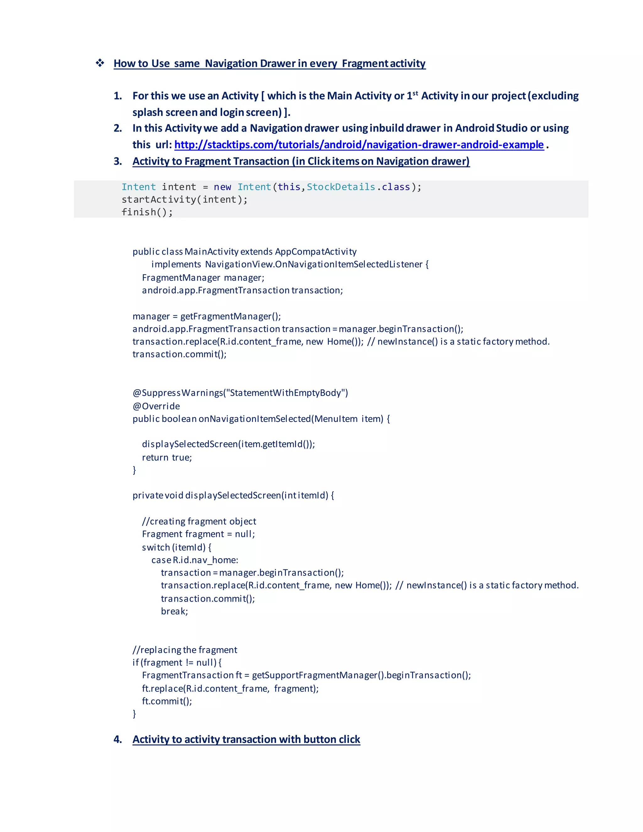  How to Use same Navigation Drawer in every Fragmentactivity
1. For this we use an Activity [ which is the Main Activity or 1st
Activity inour project(excluding
splash screenand loginscreen) ].
2. In this Activitywe add a Navigationdrawer usinginbuilddrawer in AndroidStudio or using
this url: http://stacktips.com/tutorials/android/navigation-drawer-android-example .
3. Activity to Fragment Transaction (in Clickitemson Navigation drawer)
Intent intent = new Intent(this,StockDetails.class);
startActivity(intent);
finish();
public classMainActivity extends AppCompatActivity
implements NavigationView.OnNavigationItemSelectedListener {
FragmentManager manager;
android.app.FragmentTransaction transaction;
manager = getFragmentManager();
android.app.FragmentTransaction transaction =manager.beginTransaction();
transaction.replace(R.id.content_frame, new Home()); // newInstance() is a static factory method.
transaction.commit();
@SuppressWarnings("StatementWithEmptyBody")
@Override
public boolean onNavigationItemSelected(MenuItem item) {
displaySelectedScreen(item.getItemId());
return true;
}
privatevoid displaySelectedScreen(intitemId) {
//creating fragment object
Fragment fragment = null;
switch (itemId) {
caseR.id.nav_home:
transaction =manager.beginTransaction();
transaction.replace(R.id.content_frame, new Home()); // newInstance() is a static factory method.
transaction.commit();
break;
//replacingthe fragment
if (fragment != null) {
FragmentTransaction ft = getSupportFragmentManager().beginTransaction();
ft.replace(R.id.content_frame, fragment);
ft.commit();
}
4. Activity to activity transaction with button click
 